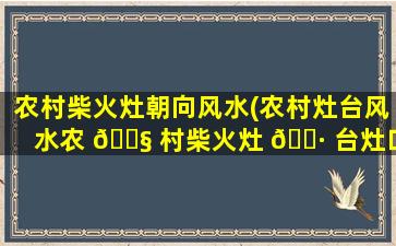 农村柴火灶朝向风水(农村灶台风水农 🐧 村柴火灶 🕷 台灶口朝向)